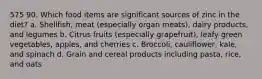 575 90. Which food items are significant sources of zinc in the diet? a. Shellfish, meat (especially organ meats), dairy products, and legumes b. Citrus fruits (especially grapefruit), leafy green vegetables, apples, and cherries c. Broccoli, cauliflower, kale, and spinach d. Grain and cereal products including pasta, rice, and oats