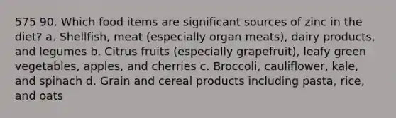 575 90. Which food items are significant sources of zinc in the diet? a. Shellfish, meat (especially organ meats), dairy products, and legumes b. Citrus fruits (especially grapefruit), leafy green vegetables, apples, and cherries c. Broccoli, cauliflower, kale, and spinach d. Grain and cereal products including pasta, rice, and oats