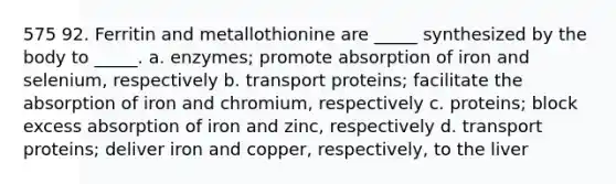 575 92. Ferritin and metallothionine are _____ synthesized by the body to _____. a. enzymes; promote absorption of iron and selenium, respectively b. transport proteins; facilitate the absorption of iron and chromium, respectively c. proteins; block excess absorption of iron and zinc, respectively d. transport proteins; deliver iron and copper, respectively, to the liver