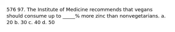 576 97. The Institute of Medicine recommends that vegans should consume up to _____% more zinc than nonvegetarians. a. 20 b. 30 c. 40 d. 50