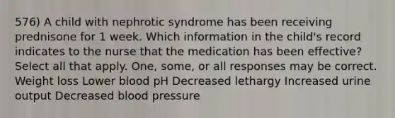 576) A child with nephrotic syndrome has been receiving prednisone for 1 week. Which information in the child's record indicates to the nurse that the medication has been effective? Select all that apply. One, some, or all responses may be correct. Weight loss Lower blood pH Decreased lethargy Increased urine output Decreased blood pressure