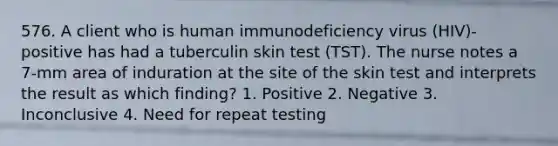 576. A client who is human immunodeficiency virus (HIV)-positive has had a tuberculin skin test (TST). The nurse notes a 7-mm area of induration at the site of the skin test and interprets the result as which finding? 1. Positive 2. Negative 3. Inconclusive 4. Need for repeat testing