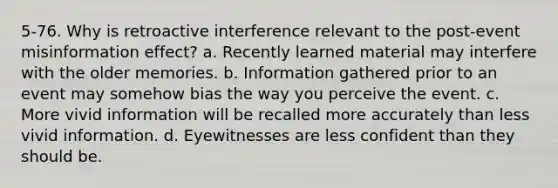 5-76. Why is retroactive interference relevant to the post-event misinformation effect? a. Recently learned material may interfere with the older memories. b. Information gathered prior to an event may somehow bias the way you perceive the event. c. More vivid information will be recalled more accurately than less vivid information. d. Eyewitnesses are less confident than they should be.