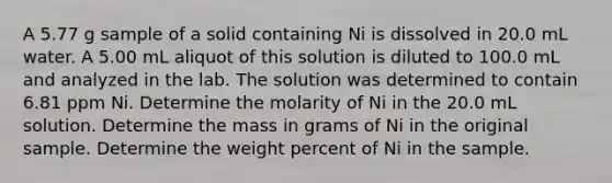 A 5.77 g sample of a solid containing Ni is dissolved in 20.0 mL water. A 5.00 mL aliquot of this solution is diluted to 100.0 mL and analyzed in the lab. The solution was determined to contain 6.81 ppm Ni. Determine the molarity of Ni in the 20.0 mL solution. Determine the mass in grams of Ni in the original sample. Determine the weight percent of Ni in the sample.