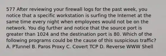 577 After reviewing your firewall logs for the past week, you notice that a specific workstation is surfing the Internet at the same time every night when employees would not be on the network. You dig further and notice that the source port is greater than 1024 and the destination port is 80. Which of the following programs could be the cause of this suspicious traffic? A. PTunnel B. Paros Proxy C. Covert TCP D. Reverse WWW Shell