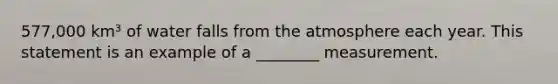 577,000 km³ of water falls from the atmosphere each year. This statement is an example of a ________ measurement.