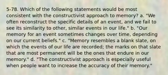 5-78. Which of the following statements would be most consistent with the constructivist approach to memory? a. "We often reconstruct the specific details of an event, and we fail to see its similarity to other, similar events in our life." b. "Our memory for an event sometimes changes over time, depending on our current beliefs." c. "Memory resembles a blank slate, on which the events of our life are recorded; the marks on that slate that are most permanent will be the ones that endure in our memory." d. "The constructivist approach is especially useful when people want to increase the accuracy of their memory."