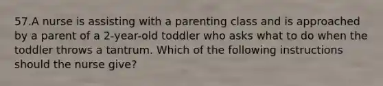 57.A nurse is assisting with a parenting class and is approached by a parent of a 2-year-old toddler who asks what to do when the toddler throws a tantrum. Which of the following instructions should the nurse give?