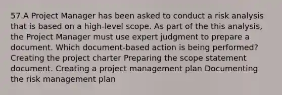 57.A Project Manager has been asked to conduct a risk analysis that is based on a high-level scope. As part of the this analysis, the Project Manager must use expert judgment to prepare a document. Which document-based action is being performed? Creating the project charter Preparing the scope statement document. Creating a project management plan Documenting the risk management plan