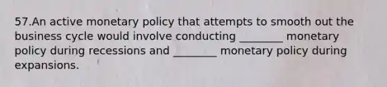 57.An active monetary policy that attempts to smooth out the business cycle would involve conducting ________ monetary policy during recessions and ________ monetary policy during expansions.