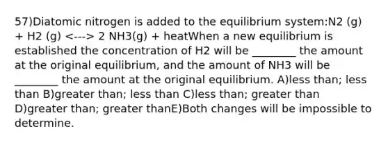 57)Diatomic nitrogen is added to the equilibrium system:N2 (g) + H2 (g) 2 NH3(g) + heatWhen a new equilibrium is established the concentration of H2 will be ________ the amount at the original equilibrium, and the amount of NH3 will be ________ the amount at the original equilibrium. A)less than; less than B)greater than; less than C)less than; greater than D)greater than; greater thanE)Both changes will be impossible to determine.