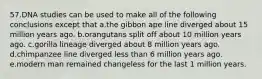 57.DNA studies can be used to make all of the following conclusions except that a.the gibbon ape line diverged about 15 million years ago. b.orangutans split off about 10 million years ago. c.gorilla lineage diverged about 8 million years ago. d.chimpanzee line diverged less than 6 million years ago. e.modern man remained changeless for the last 1 million years.