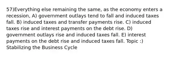 57)Everything else remaining the same, as the economy enters a recession, A) government outlays tend to fall and induced taxes fall. B) induced taxes and transfer payments rise. C) induced taxes rise and interest payments on the debt rise. D) government outlays rise and induced taxes fall. E) interest payments on the debt rise and induced taxes fall. Topic :) Stabilizing the Business Cycle