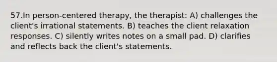 57.In person-centered therapy, the therapist: A) challenges the client's irrational statements. B) teaches the client relaxation responses. C) silently writes notes on a small pad. D) clarifies and reflects back the client's statements.