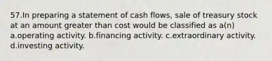 57.In preparing a statement of cash flows, sale of treasury stock at an amount greater than cost would be classified as a(n) a.operating activity. b.financing activity. c.extraordinary activity. d.investing activity.