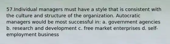 57.Individual managers must have a style that is consistent with the culture and structure of the organization. Autocratic managers would be most successful in: a. government agencies b. research and development c. free market enterprises d. self-employment business