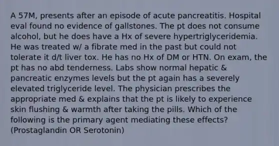 A 57M, presents after an episode of acute pancreatitis. Hospital eval found no evidence of gallstones. The pt does not consume alcohol, but he does have a Hx of severe hypertriglyceridemia. He was treated w/ a fibrate med in the past but could not tolerate it d/t liver tox. He has no Hx of DM or HTN. On exam, the pt has no abd tenderness. Labs show normal hepatic & pancreatic enzymes levels but the pt again has a severely elevated triglyceride level. The physician prescribes the appropriate med & explains that the pt is likely to experience skin flushing & warmth after taking the pills. Which of the following is the primary agent mediating these effects? (Prostaglandin OR Serotonin)