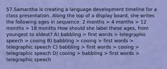 57.Samantha is creating a language development timeline for a class presentation. Along the top of a display board, she writes the following ages in sequence: 2 months > 4 months > 12 months > 18 months How should she label these ages, from youngest to oldest? A) babbling > first words > telegraphic speech > cooing B) babbling > cooing > first words > telegraphic speech C) babbling > first words > cooing > telegraphic speech D) cooing > babbling > first words > telegraphic speech