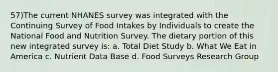 57)The current NHANES survey was integrated with the Continuing Survey of Food Intakes by Individuals to create the National Food and Nutrition Survey. The dietary portion of this new integrated survey is: a. Total Diet Study b. What We Eat in America c. Nutrient Data Base d. Food Surveys Research Group