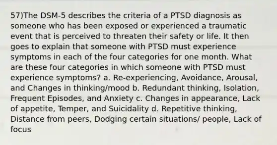 57)The DSM-5 describes the criteria of a PTSD diagnosis as someone who has been exposed or experienced a traumatic event that is perceived to threaten their safety or life. It then goes to explain that someone with PTSD must experience symptoms in each of the four categories for one month. What are these four categories in which someone with PTSD must experience symptoms? a. Re-experiencing, Avoidance, Arousal, and Changes in thinking/mood b. Redundant thinking, Isolation, Frequent Episodes, and Anxiety c. Changes in appearance, Lack of appetite, Temper, and Suicidality d. Repetitive thinking, Distance from peers, Dodging certain situations/ people, Lack of focus