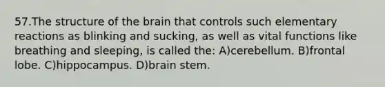 57.The structure of the brain that controls such elementary reactions as blinking and sucking, as well as vital functions like breathing and sleeping, is called the: A)cerebellum. B)frontal lobe. C)hippocampus. D)brain stem.