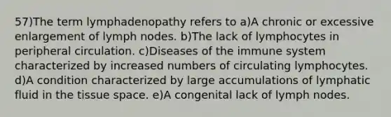 57)The term lymphadenopathy refers to a)A chronic or excessive enlargement of lymph nodes. b)The lack of lymphocytes in peripheral circulation. c)Diseases of the immune system characterized by increased numbers of circulating lymphocytes. d)A condition characterized by large accumulations of lymphatic fluid in the tissue space. e)A congenital lack of lymph nodes.