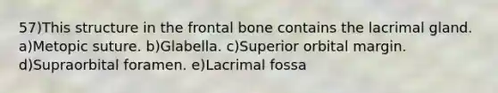 57)This structure in the frontal bone contains the lacrimal gland. a)Metopic suture. b)Glabella. c)Superior orbital margin. d)Supraorbital foramen. e)Lacrimal fossa