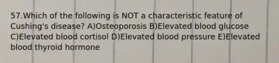 57.Which of the following is NOT a characteristic feature of Cushing's disease? A)Osteoporosis B)Elevated blood glucose C)Elevated blood cortisol D)Elevated blood pressure E)Elevated blood thyroid hormone