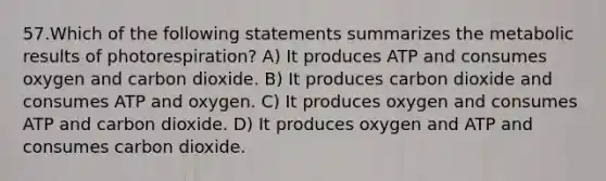 57.Which of the following statements summarizes the metabolic results of photorespiration? A) It produces ATP and consumes oxygen and carbon dioxide. B) It produces carbon dioxide and consumes ATP and oxygen. C) It produces oxygen and consumes ATP and carbon dioxide. D) It produces oxygen and ATP and consumes carbon dioxide.