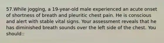 57.While jogging, a 19-year-old male experienced an acute onset of shortness of breath and pleuritic chest pain. He is conscious and alert with stable vital signs. Your assessment reveals that he has diminished breath sounds over the left side of the chest. You should::