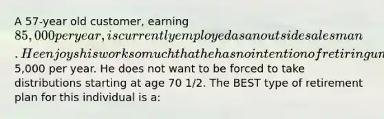 A 57-year old customer, earning 85,000 per year, is currently employed as an outside salesman. He enjoys his work so much that he has no intention of retiring until at least age 75. He wants to put extra money away for his retirement at that time and can make contributions of about5,000 per year. He does not want to be forced to take distributions starting at age 70 1/2. The BEST type of retirement plan for this individual is a: