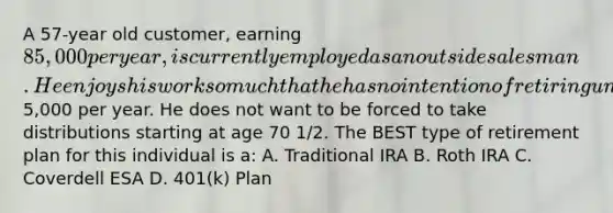 A 57-year old customer, earning 85,000 per year, is currently employed as an outside salesman. He enjoys his work so much that he has no intention of retiring until at least age 75. He wants to put extra money away for his retirement at that time and can make contributions of about5,000 per year. He does not want to be forced to take distributions starting at age 70 1/2. The BEST type of retirement plan for this individual is a: A. Traditional IRA B. Roth IRA C. Coverdell ESA D. 401(k) Plan