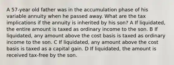 A 57-year old father was in the accumulation phase of his variable annuity when he passed away. What are the tax implications if the annuity is inherited by his son? A If liquidated, the entire amount is taxed as ordinary income to the son. B If liquidated, any amount above the cost basis is taxed as ordinary income to the son. C If liquidated, any amount above the cost basis is taxed as a capital gain. D If liquidated, the amount is received tax-free by the son.