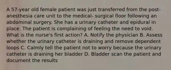 A 57-year old female patient was just transferred from the post-anesthesia care unit to the medical- surgical floor following an abdominal surgery. She has a urinary catheter and epidural in place. The patient is complaining of feeling the need to void. What is the nurse's first action? A. Notify the physician B. Assess whether the urinary catheter is draining and remove dependent loops C. Calmly tell the patient not to worry because the urinary catheter is draining her bladder D. Bladder scan the patient and document the results