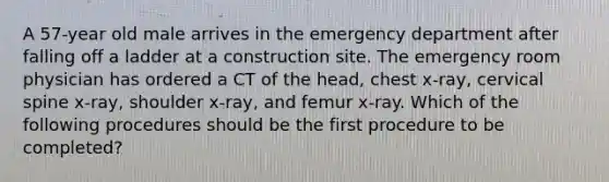 A 57-year old male arrives in the emergency department after falling off a ladder at a construction site. The emergency room physician has ordered a CT of the head, chest x-ray, cervical spine x-ray, shoulder x-ray, and femur x-ray. Which of the following procedures should be the first procedure to be completed?