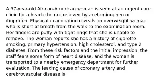 A 57-year-old African-American woman is seen at an urgent care clinic for a headache not relieved by acetaminophen or ibuprofen. Physical examination reveals an overweight woman who is short of breath from the walk to the examination room. Her fingers are puffy with tight rings that she is unable to remove. The woman reports she has a history of cigarette smoking, primary hypertension, high cholesterol, and type 2 diabetes. From these risk factors and the initial impression, the staff fears some form of heart disease, and the woman is transported to a nearby emergency department for further evaluation. The leading cause of coronary artery and cerebrovascular disease is: