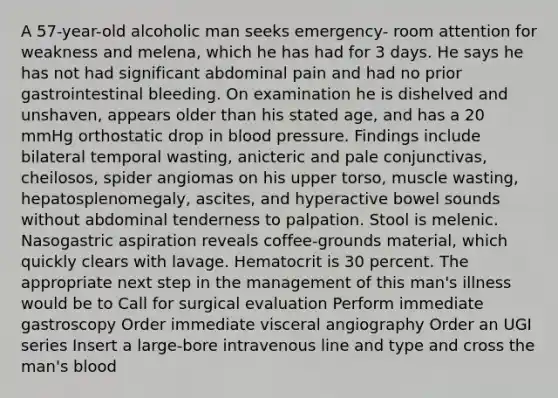 A 57-year-old alcoholic man seeks emergency- room attention for weakness and melena, which he has had for 3 days. He says he has not had significant abdominal pain and had no prior gastrointestinal bleeding. On examination he is dishelved and unshaven, appears older than his stated age, and has a 20 mmHg orthostatic drop in blood pressure. Findings include bilateral temporal wasting, anicteric and pale conjunctivas, cheilosos, spider angiomas on his upper torso, muscle wasting, hepatosplenomegaly, ascites, and hyperactive bowel sounds without abdominal tenderness to palpation. Stool is melenic. Nasogastric aspiration reveals coffee-grounds material, which quickly clears with lavage. Hematocrit is 30 percent. The appropriate next step in the management of this man's illness would be to Call for surgical evaluation Perform immediate gastroscopy Order immediate visceral angiography Order an UGI series Insert a large-bore intravenous line and type and cross the man's blood