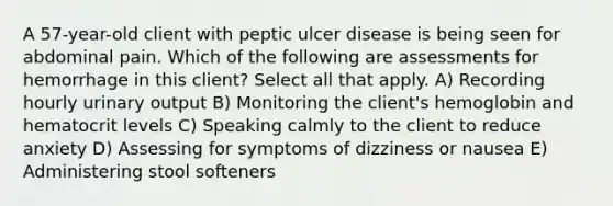 A 57-year-old client with peptic ulcer disease is being seen for abdominal pain. Which of the following are assessments for hemorrhage in this client? Select all that apply. A) Recording hourly urinary output B) Monitoring the client's hemoglobin and hematocrit levels C) Speaking calmly to the client to reduce anxiety D) Assessing for symptoms of dizziness or nausea E) Administering stool softeners