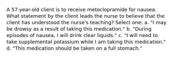 A 57-year-old client is to receive metoclopramide for nausea. What statement by the client leads the nurse to believe that the client has understood the nurse's teaching? Select one: a. "I may be drowsy as a result of taking this medication." b. "During episodes of nausea, I will drink clear liquids." c. "I will need to take supplemental potassium while I am taking this medication." d. "This medication should be taken on a full stomach."