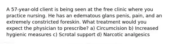 A 57-year-old client is being seen at the free clinic where you practice nursing. He has an edematous glans penis, pain, and an extremely constricted foreskin. What treatment would you expect the physician to prescribe? a) Circumcision b) Increased hygienic measures c) Scrotal support d) Narcotic analgesics