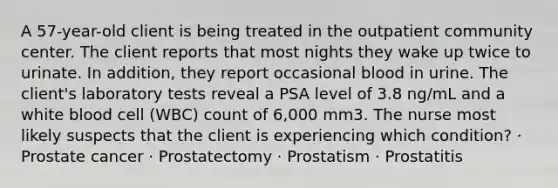 A 57-year-old client is being treated in the outpatient community center. The client reports that most nights they wake up twice to urinate. In addition, they report occasional blood in urine. The client's laboratory tests reveal a PSA level of 3.8 ng/mL and a white blood cell (WBC) count of 6,000 mm3. The nurse most likely suspects that the client is experiencing which condition? · Prostate cancer · Prostatectomy · Prostatism · Prostatitis