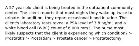 A 57-year-old client is being treated in the outpatient community center. The client reports that most nights they wake up twice to urinate. In addition, they report occasional blood in urine. The client's laboratory tests reveal a PSA level of 3.8 ng/mL and a white blood cell (WBC) count of 6,000 mm3. The nurse most likely suspects that the client is experiencing which condition? > Prostatitis > Prostatism > Prostate cancer > Prostatectomy