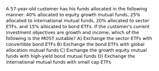 A 57-year-old customer has his funds allocated in the following manner: 40% allocated to equity growth mutual funds, 25% allocated to international mutual funds, 20% allocated to sector ETFs, and 15% allocated to bond ETFs. If the customer's current investment objectives are growth and income, which of the following is the MOST suitable? A) Exchange the sector ETFs with convertible bond ETFs B) Exchange the bond ETFs with global allocation mutual funds C) Exchange the growth equity mutual funds with high-yield bond mutual funds D) Exchange the international mutual funds with small cap ETFs