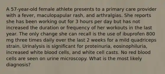 A 57-year-old female athlete presents to a primary care provider with a fever, maculopapular rash, and arthralgias. She reports she has been working out for 3 hours per day but has not increased the duration or frequency of her workouts in the last year. The only change she can recall is the use of ibuprofen 800 mg three times daily over the last 2 weeks for a mild quadriceps strain. Urinalysis is significant for proteinuria, eosinophiluria, increased white blood cells, and white cell casts. No red blood cells are seen on urine microscopy. What is the most likely diagnosis?