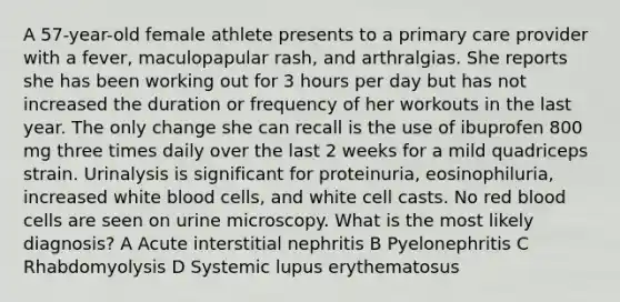 A 57-year-old female athlete presents to a primary care provider with a fever, maculopapular rash, and arthralgias. She reports she has been working out for 3 hours per day but has not increased the duration or frequency of her workouts in the last year. The only change she can recall is the use of ibuprofen 800 mg three times daily over the last 2 weeks for a mild quadriceps strain. Urinalysis is significant for proteinuria, eosinophiluria, increased white blood cells, and white cell casts. No red blood cells are seen on urine microscopy. What is the most likely diagnosis? A Acute interstitial nephritis B Pyelonephritis C Rhabdomyolysis D Systemic lupus erythematosus