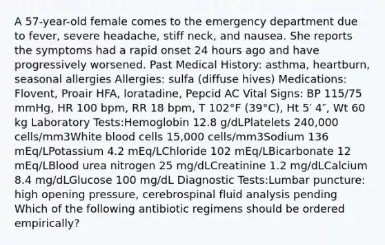 A 57-year-old female comes to the emergency department due to fever, severe headache, stiff neck, and nausea. She reports the symptoms had a rapid onset 24 hours ago and have progressively worsened. Past Medical History: asthma, heartburn, seasonal allergies Allergies: sulfa (diffuse hives) Medications: Flovent, Proair HFA, loratadine, Pepcid AC Vital Signs: BP 115/75 mmHg, HR 100 bpm, RR 18 bpm, T 102°F (39°C), Ht 5′ 4″, Wt 60 kg Laboratory Tests:Hemoglobin 12.8 g/dLPlatelets 240,000 cells/mm3White blood cells 15,000 cells/mm3Sodium 136 mEq/LPotassium 4.2 mEq/LChloride 102 mEq/LBicarbonate 12 mEq/LBlood urea nitrogen 25 mg/dLCreatinine 1.2 mg/dLCalcium 8.4 mg/dLGlucose 100 mg/dL Diagnostic Tests:Lumbar puncture: high opening pressure, cerebrospinal fluid analysis pending Which of the following antibiotic regimens should be ordered empirically?