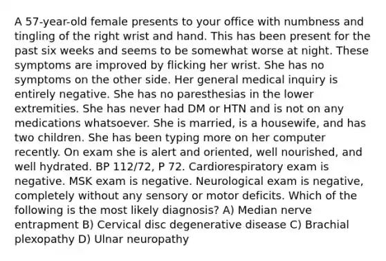 A 57-year-old female presents to your office with numbness and tingling of the right wrist and hand. This has been present for the past six weeks and seems to be somewhat worse at night. These symptoms are improved by flicking her wrist. She has no symptoms on the other side. Her general medical inquiry is entirely negative. She has no paresthesias in the lower extremities. She has never had DM or HTN and is not on any medications whatsoever. She is married, is a housewife, and has two children. She has been typing more on her computer recently. On exam she is alert and oriented, well nourished, and well hydrated. BP 112/72, P 72. Cardiorespiratory exam is negative. MSK exam is negative. Neurological exam is negative, completely without any sensory or motor deficits. Which of the following is the most likely diagnosis? A) Median nerve entrapment B) Cervical disc degenerative disease C) Brachial plexopathy D) Ulnar neuropathy