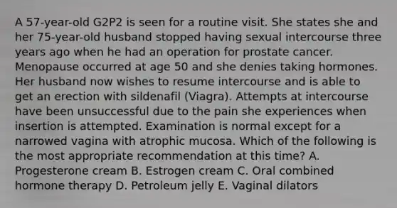 A 57-year-old G2P2 is seen for a routine visit. She states she and her 75-year-old husband stopped having sexual intercourse three years ago when he had an operation for prostate cancer. Menopause occurred at age 50 and she denies taking hormones. Her husband now wishes to resume intercourse and is able to get an erection with sildenafil (Viagra). Attempts at intercourse have been unsuccessful due to the pain she experiences when insertion is attempted. Examination is normal except for a narrowed vagina with atrophic mucosa. Which of the following is the most appropriate recommendation at this time? A. Progesterone cream B. Estrogen cream C. Oral combined hormone therapy D. Petroleum jelly E. Vaginal dilators