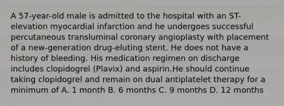 A 57-year-old male is admitted to the hospital with an ST-elevation myocardial infarction and he undergoes successful percutaneous transluminal coronary angioplasty with placement of a new-generation drug-eluting stent. He does not have a history of bleeding. His medication regimen on discharge includes clopidogrel (Plavix) and aspirin.He should continue taking clopidogrel and remain on dual antiplatelet therapy for a minimum of A. 1 month B. 6 months C. 9 months D. 12 months