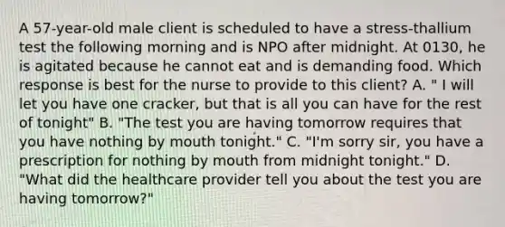 A 57-year-old male client is scheduled to have a stress-thallium test the following morning and is NPO after midnight. At 0130, he is agitated because he cannot eat and is demanding food. Which response is best for the nurse to provide to this client? A. " I will let you have one cracker, but that is all you can have for the rest of tonight" B. "The test you are having tomorrow requires that you have nothing by mouth tonight." C. "I'm sorry sir, you have a prescription for nothing by mouth from midnight tonight." D. "What did the healthcare provider tell you about the test you are having tomorrow?"